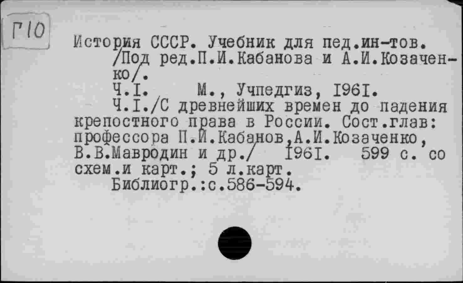 ﻿Г10
История СССР. Учебник для пед.ин-тов.
/Под ред.П.И.Кабанова и А.И.Козаченко/.
4.1.	М., Учпедгиз, 1961.
4.1.	/С древнейших времен до падения
крепостного права в России. Сост.глав: профессора П.И.Кабанов,А.И.Козаченко, В.В.Мавродин и др./ 1961.	599 с. со
схем.и карт.; 5 л.карт.
Библиогр.: с.586-594.